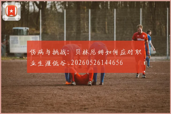 伤病与挑战:贝林厄姆如何应对职业生涯低谷_20260526144656