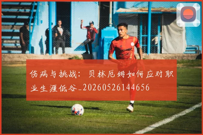 伤病与挑战：贝林厄姆如何应对职业生涯低谷_20260526144656