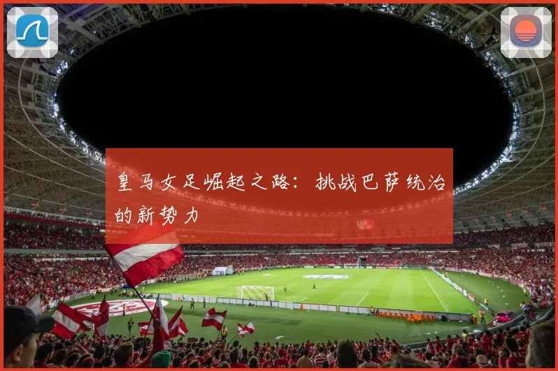 皇马女足崛起之路：挑战巴萨统治的新势力