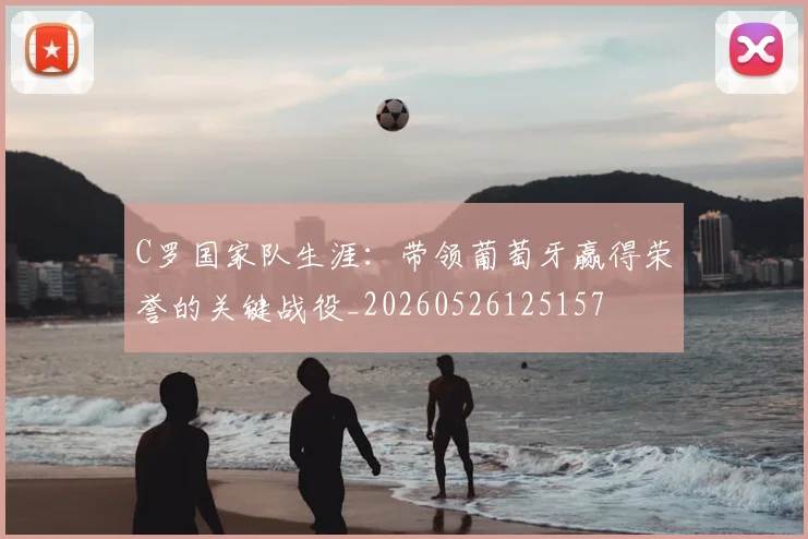 C罗国家队生涯:带领葡萄牙赢得荣誉的关键战役_20260526125157